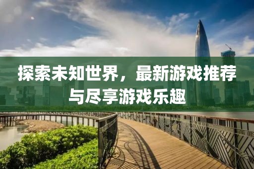 探索未知世界，最新游戏推荐与尽享游戏乐趣