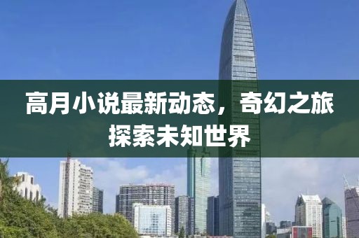 高月小说最新动态，奇幻之旅探索未知世界