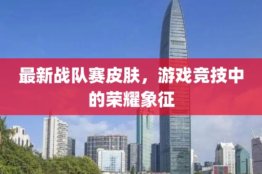 最新战队赛皮肤，游戏竞技中的荣耀象征