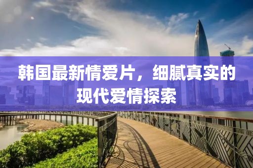 韩国最新情爱片，细腻真实的现代爱情探索