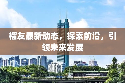 榴友最新动态，探索前沿，引领未来发展