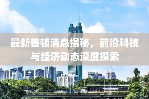 最新普顿消息揭秘，前沿科技与经济动态深度探索