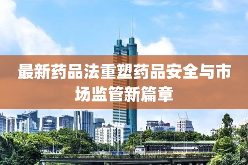 最新药品法重塑药品安全与市场监管新篇章