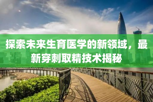 探索未来生育医学的新领域，最新穿刺取精技术揭秘