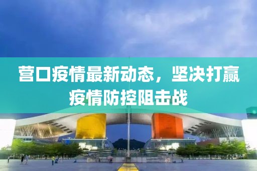 营口疫情最新动态，坚决打赢疫情防控阻击战