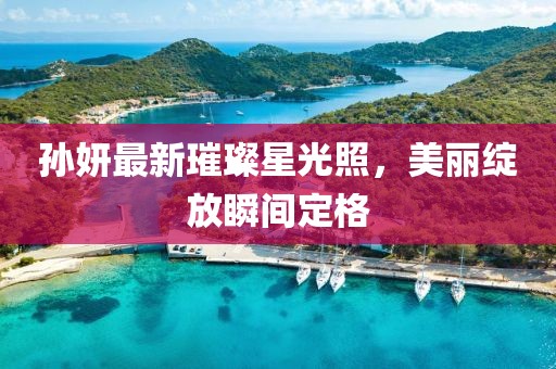 孙妍最新璀璨星光照，美丽绽放瞬间定格
