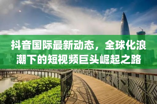 抖音国际最新动态，全球化浪潮下的短视频巨头崛起之路