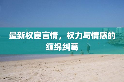 最新权宦言情，权力与情感的缠绵纠葛