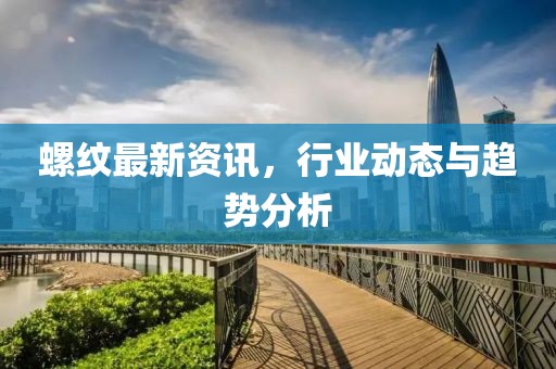 螺纹最新资讯，行业动态与趋势分析