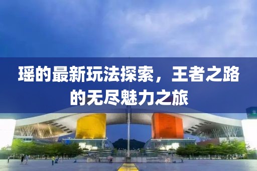 瑶的最新玩法探索，王者之路的无尽魅力之旅