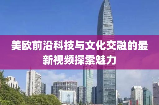 美欧前沿科技与文化交融的最新视频探索魅力