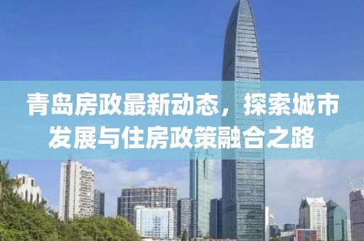 青岛房政最新动态，探索城市发展与住房政策融合之路