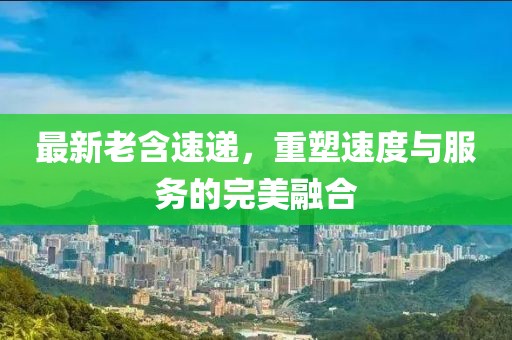 最新老含速递，重塑速度与服务的完美融合