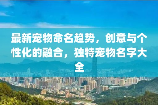 最新宠物命名趋势，创意与个性化的融合，独特宠物名字大全