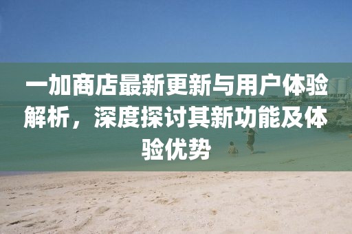 一加商店最新更新与用户体验解析，深度探讨其新功能及体验优势