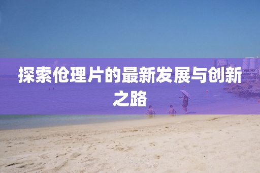 探索伧理片的最新发展与创新之路