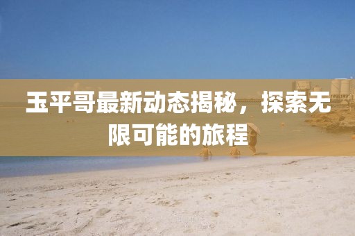 玉平哥最新动态揭秘，探索无限可能的旅程