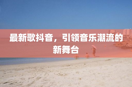 最新歌抖音，引领音乐潮流的新舞台