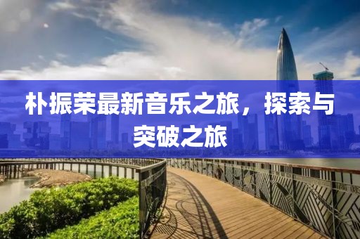 朴振荣最新音乐之旅，探索与突破之旅
