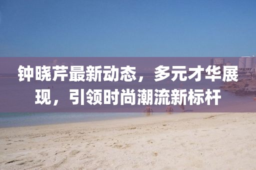 钟晓芹最新动态，多元才华展现，引领时尚潮流新标杆