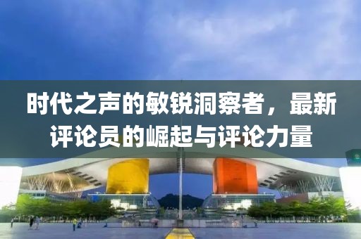 时代之声的敏锐洞察者，最新评论员的崛起与评论力量