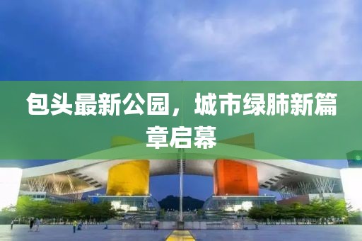 包头最新公园，城市绿肺新篇章启幕