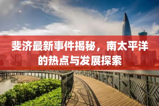 斐济最新事件揭秘，南太平洋的热点与发展探索