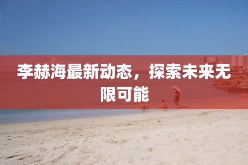 李赫海最新动态，探索未来无限可能