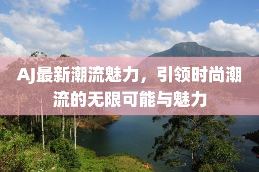 AJ最新潮流魅力，引领时尚潮流的无限可能与魅力