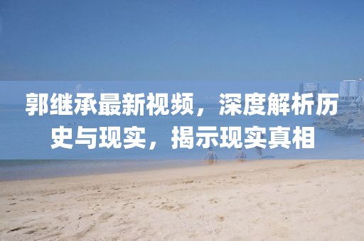 郭继承最新视频，深度解析历史与现实，揭示现实真相
