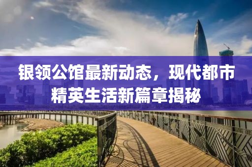 银领公馆最新动态，现代都市精英生活新篇章揭秘