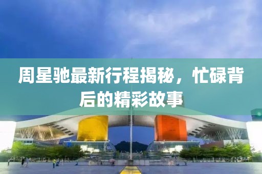 周星驰最新行程揭秘，忙碌背后的精彩故事