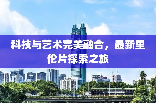 科技与艺术完美融合，最新里伦片探索之旅