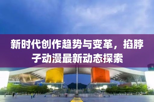 新时代创作趋势与变革，掐脖子动漫最新动态探索