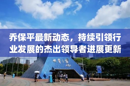 乔保平最新动态，持续引领行业发展的杰出领导者进展更新