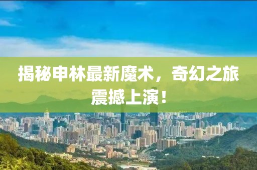 揭秘申林最新魔术，奇幻之旅震撼上演！