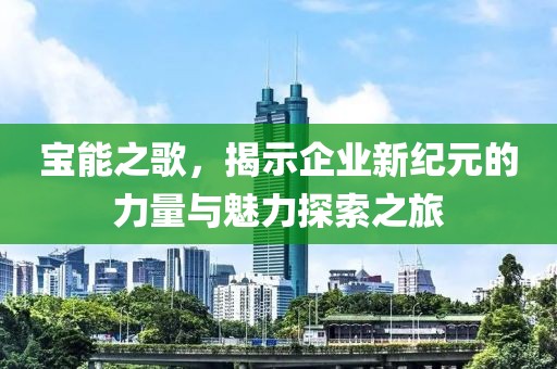 宝能之歌，揭示企业新纪元的力量与魅力探索之旅