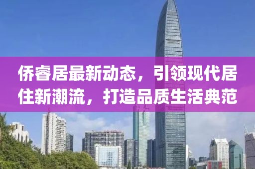 侨睿居最新动态，引领现代居住新潮流，打造品质生活典范