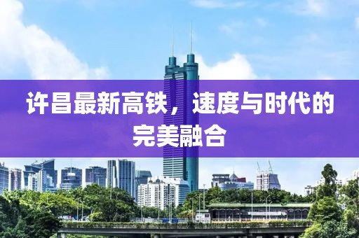 许昌最新高铁，速度与时代的完美融合