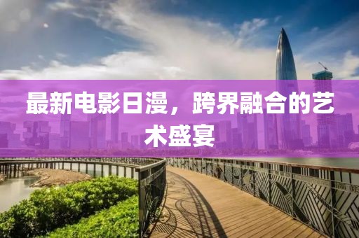 最新电影日漫，跨界融合的艺术盛宴