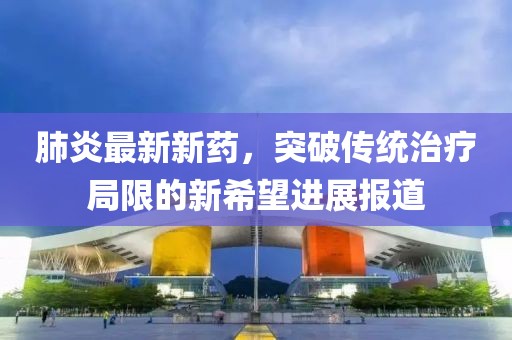肺炎最新新药，突破传统治疗局限的新希望进展报道