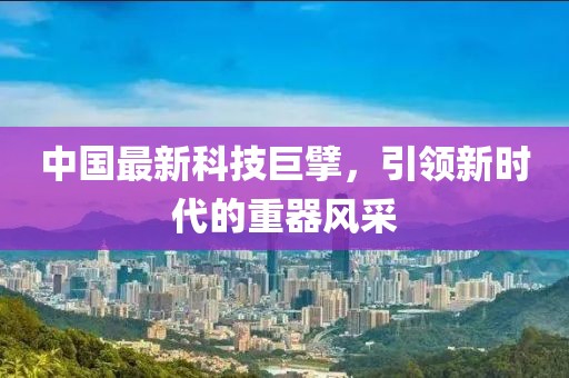 中国最新科技巨擘，引领新时代的重器风采