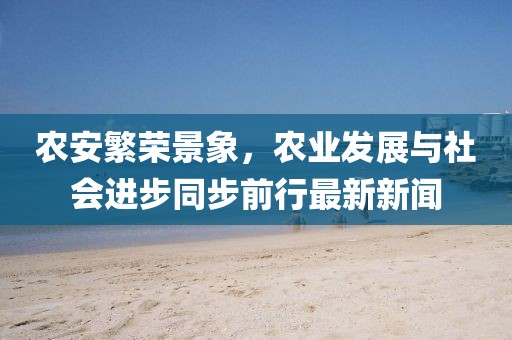 农安繁荣景象，农业发展与社会进步同步前行最新新闻