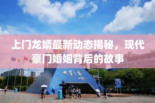 上门龙婿最新动态揭秘，现代豪门婚姻背后的故事