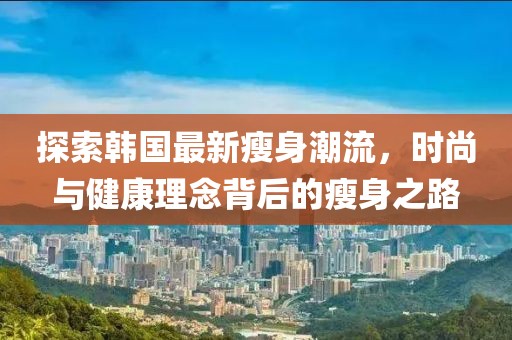 探索韩国最新瘦身潮流，时尚与健康理念背后的瘦身之路