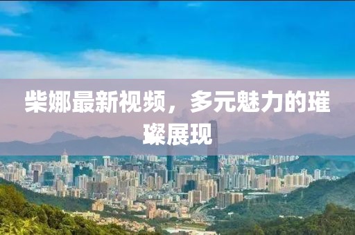 柴娜最新视频，多元魅力的璀璨展现
