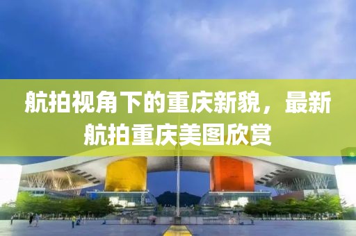 航拍视角下的重庆新貌，最新航拍重庆美图欣赏