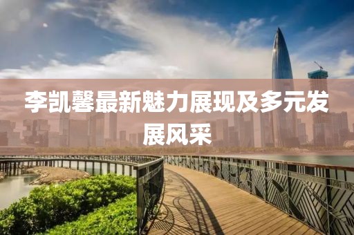 李凯馨最新魅力展现及多元发展风采