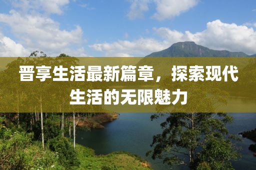 晋享生活最新篇章，探索现代生活的无限魅力