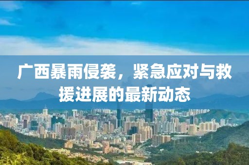 广西暴雨侵袭，紧急应对与救援进展的最新动态
